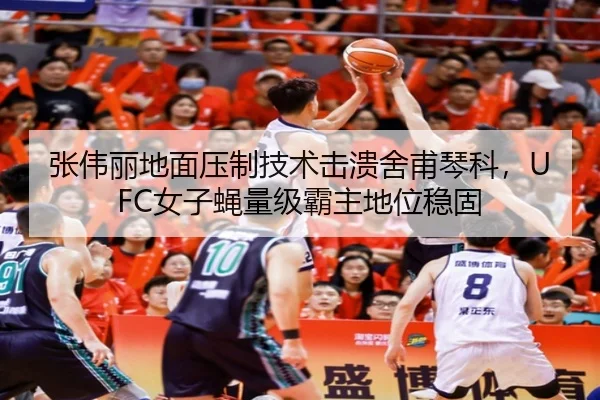 张伟丽地面压制技术击溃舍甫琴科，UFC女子蝇量级霸主地位稳固