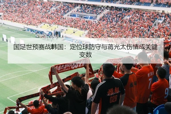 国足世预赛战韩国：定位球防守与蒋光太伤情成关键变数