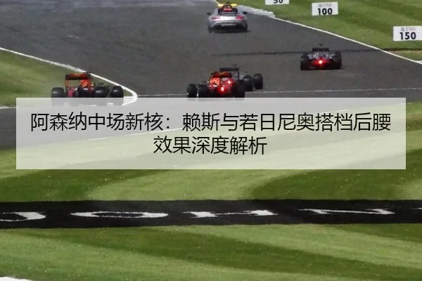 阿森纳中场新核：赖斯与若日尼奥搭档后腰效果深度解析
