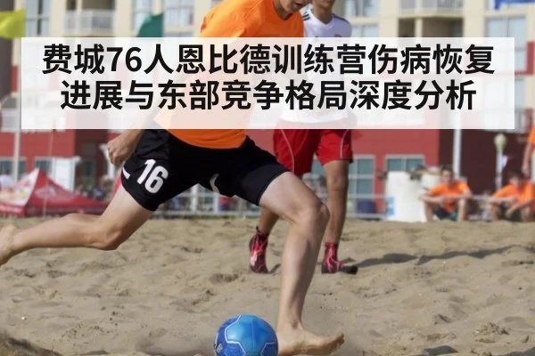 费城76人恩比德训练营伤病恢复进展与东部竞争格局深度分析