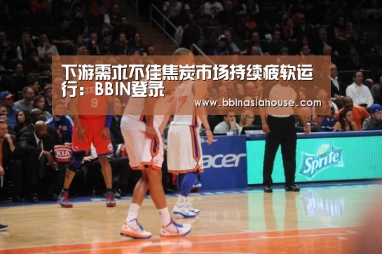 下游需求不佳焦炭市场持续疲软运行：BBIN登录
